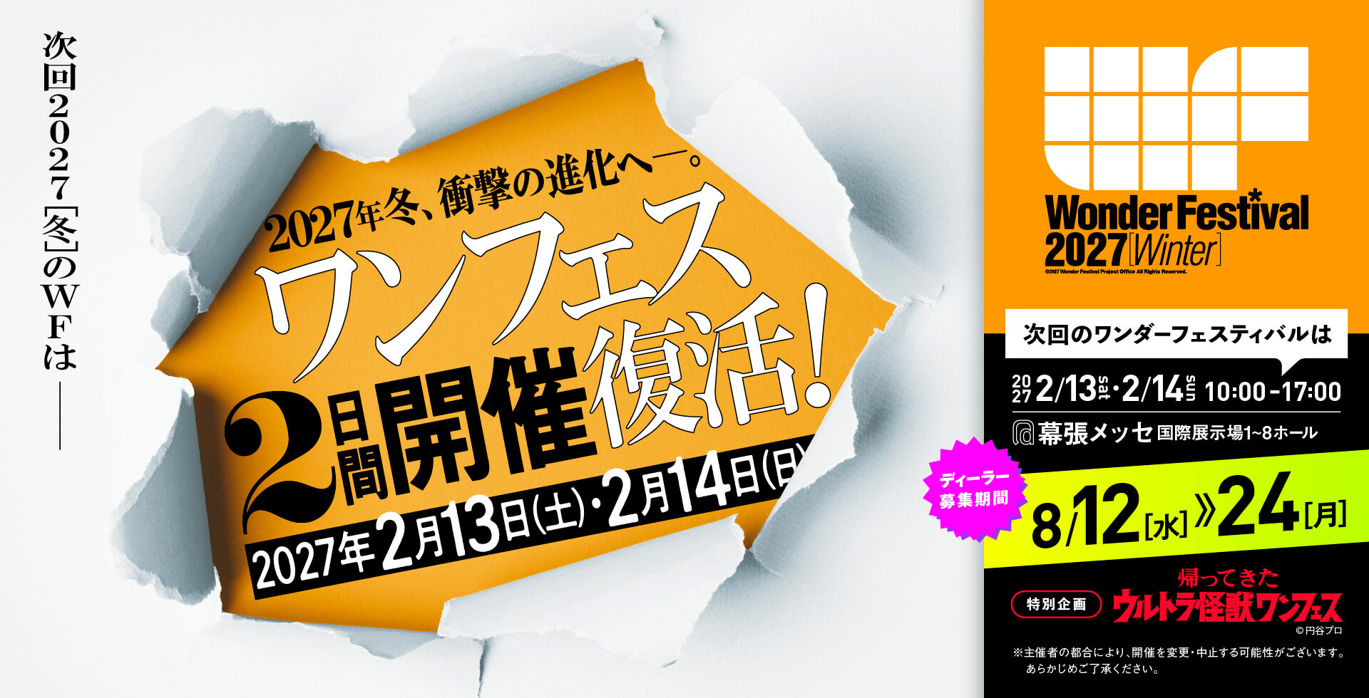 次回2027[冬]のWFはー 2027冬、衝撃の進化へー。ワンフェス2日間開催復活！2027年2月13日（土）・2月14日（日） ディーラー募集期間2026/8/12~24 特別企画：帰ってきたウルトラ怪獣ワンフェス ※主催者の都合により、開催を変更・中止する可能性がございます。あらかじめご了承ください。