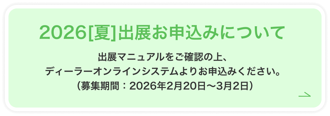 22026[夏]出展お申込みについて 出展マニュアルをご確認の上、ディーラーオンラインシステムよりお申込みください。（募集期間：2026年2月20日～3月2日）