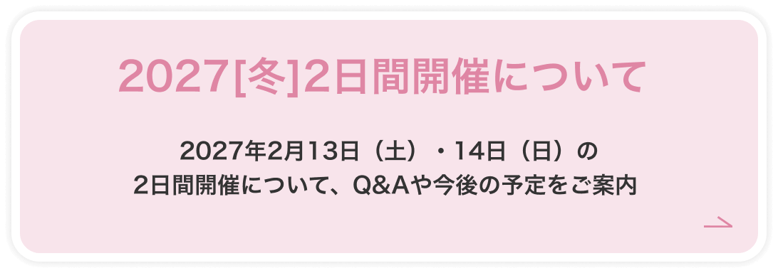 2027[冬]2日間開催について 2027年2月13日（土）・14日（日）の2日間開催について、Q&Aや今後の予定をご案内