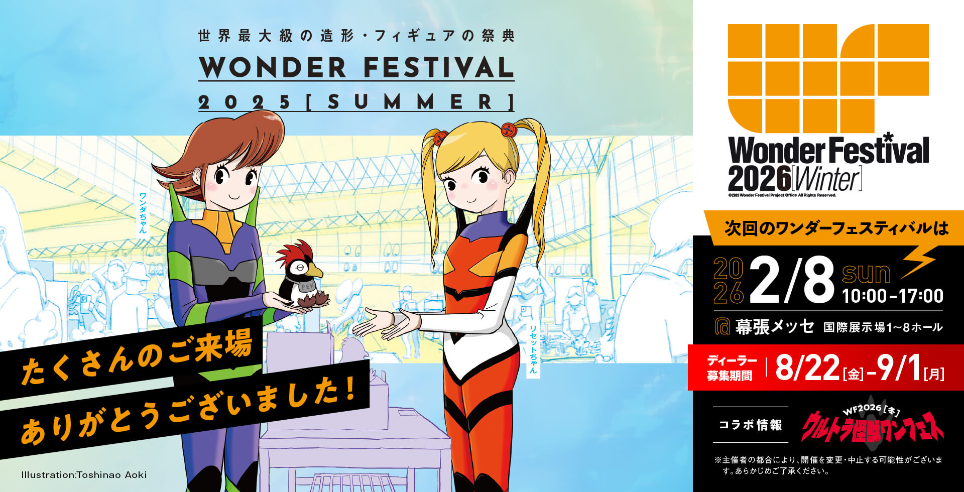 たくさんのご来場ありがとうございました！次回ワンダーフェスティバルは2026年2月8日（日曜日）に開催！場所、幕張メッセ国際展示場1〜8ホール。時間、10時〜17時。ディーラー参加募集期間、8/22（金曜日）〜9/1（月曜日）。主催者の都合により、開催を変更、中止する可能性がございます。あらかじめご了承ください。