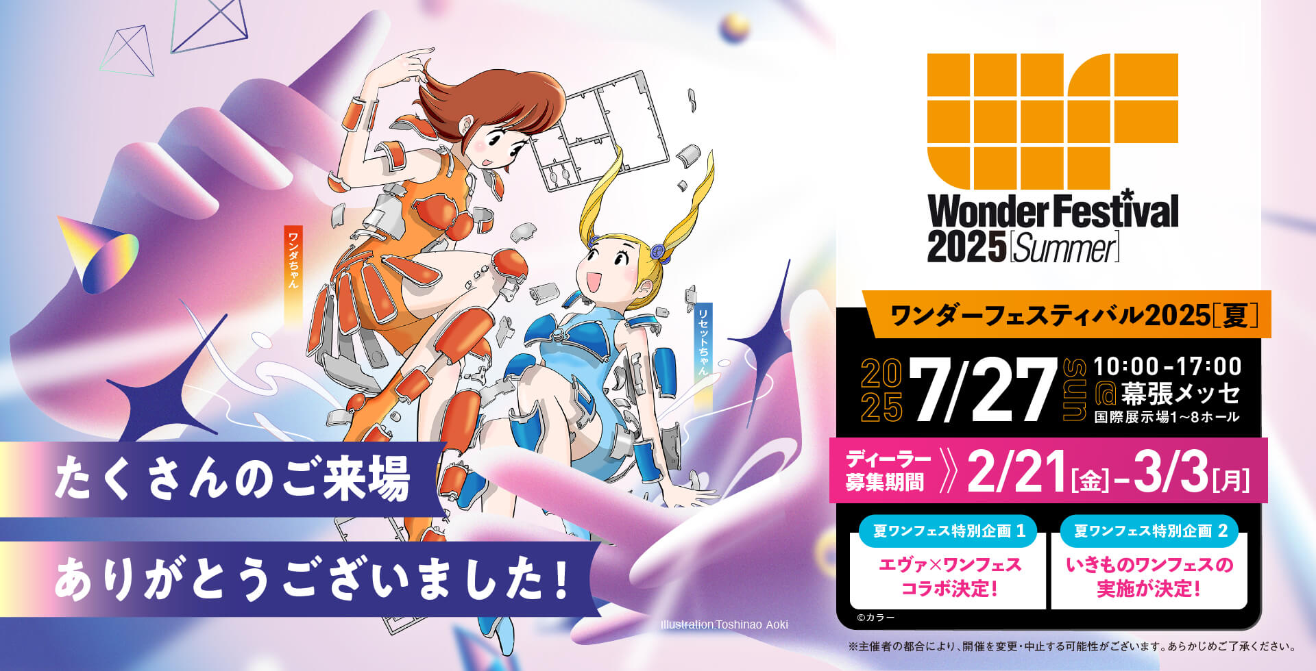 たくさんのご来場ありがとうございました!次回ワンダーフェスティバル2025夏は2025年7月27日(日曜日)に開催!場所、幕張メッセ国際展示場1〜8ホール。時間、10時〜17時。ディーラー参加募集期間、2/21(金曜日)〜3/3(月曜日)。主催者の都合により、開催を変更、中止する可能性がございます。あらかじめご了承ください。